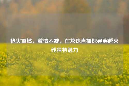 枪火重燃，激情不减，在龙珠直播探寻穿越火线独特魅力