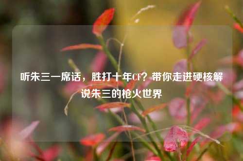 听朱三一席话，胜打十年CF？带你走进硬核解说朱三的枪火世界