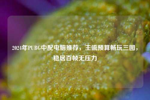 2024年PUBG中配电脑推荐，主流预算畅玩三图，稳居百帧无压力