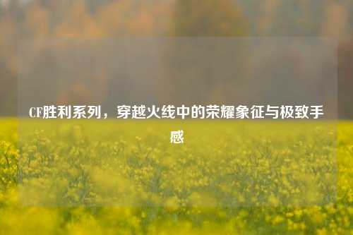 CF胜利系列，穿越火线中的荣耀象征与极致手感