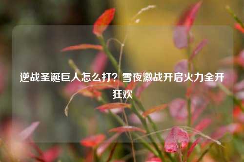逆战圣诞巨人怎么打？雪夜激战开启火力全开狂欢