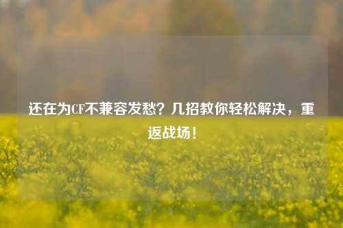 还在为CF不兼容发愁？几招教你轻松解决，重返战场！