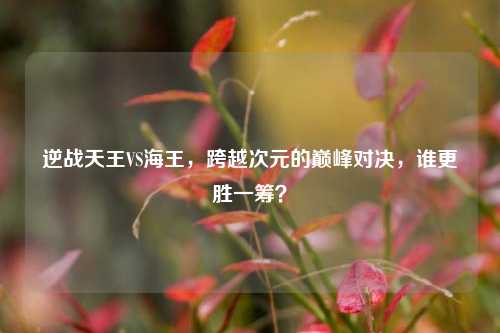 逆战天王VS海王,跨越次元的巅峰对决,谁更胜一筹?