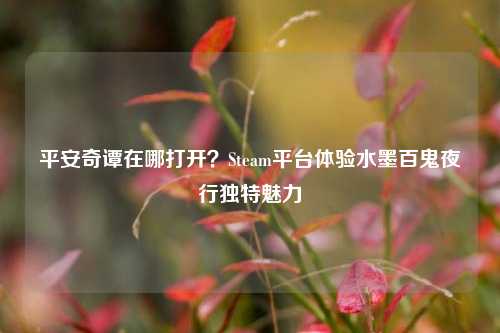 平安奇谭在哪打开?Steam平台体验水墨百鬼夜行独特魅力