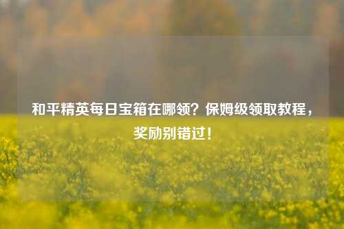 和平精英每日宝箱在哪领?保姆级领取教程,奖励别错过!