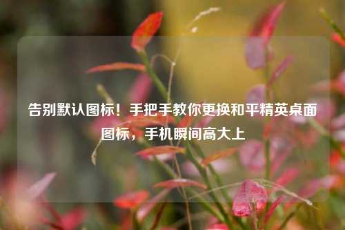 告别默认图标!手把手教你更换和平精英桌面图标,手机瞬间高大上