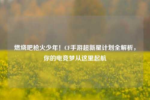 燃烧吧枪火少年!CF手游超新星计划全解析,你的电竞梦从这里起航