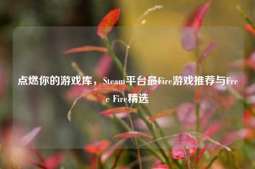 点燃你的游戏库,Steam平台最Fire游戏推荐与Free Fire精选