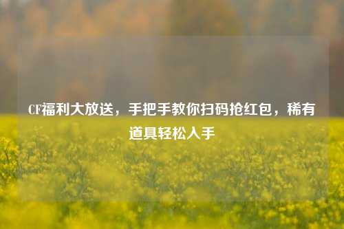 CF福利大放送,手把手教你扫码抢红包,稀有道具轻松入手