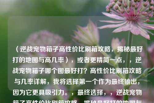(逆战宠物箱子高性价比刷箱攻略,揭秘最好打的地图与高几率),或者更精简一点,,逆战宠物箱子哪个图最好打?高性价比刷箱攻略与几率详解,我将选择第一个作为最终输出,因为它更具吸引力。,最终选择,,逆战宠物箱子高性价比刷箱攻略,揭秘最好打的地图与高几率,Wait, let me check if I can make it even better based on the input structure.,Input: 逆战宠物箱子哪个最好打?高性价比刷箱攻略大揭秘逆战宠物箱子打什么图几率高,逆战宠物