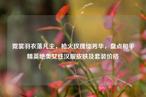 霓裳羽衣落凡尘,枪火玫瑰绽芳华,盘点和平精英绝美女性汉服皮肤及套装价格