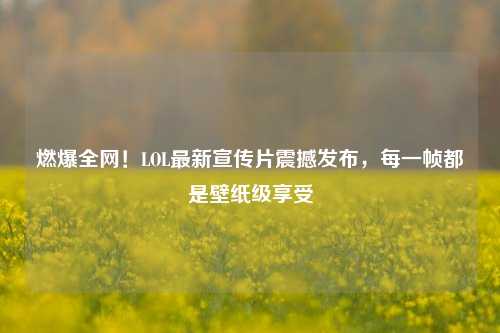 燃爆全网!LOL最新宣传片震撼发布,每一帧都是壁纸级享受