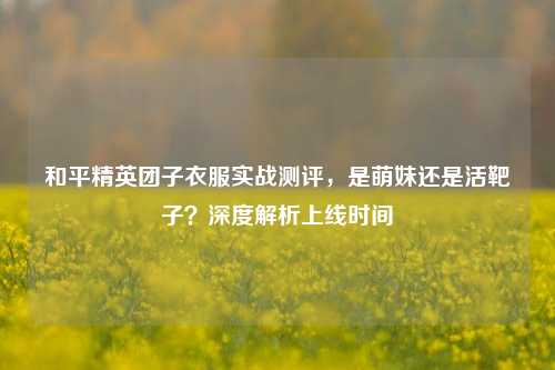 和平精英团子衣服实战测评,是萌妹还是活靶子?深度解析上线时间