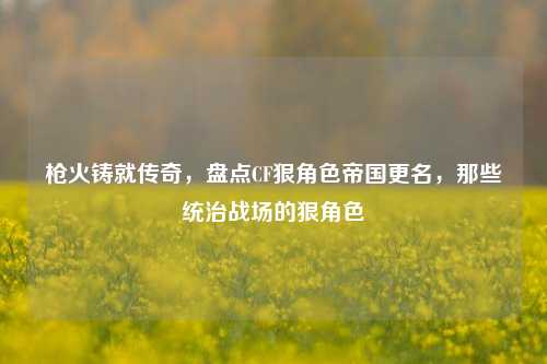 枪火铸就传奇,盘点CF狠角色帝国更名,那些统治战场的狠角色