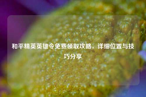和平精英英雄令免费领取攻略,详细位置与技巧分享