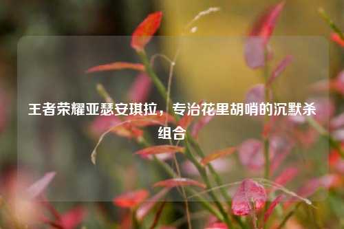 王者荣耀亚瑟安琪拉,专治花里胡哨的沉默杀组合