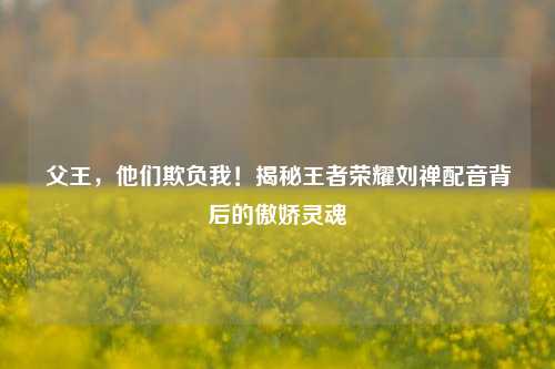 父王,他们欺负我!揭秘王者荣耀刘禅配音背后的傲娇灵魂