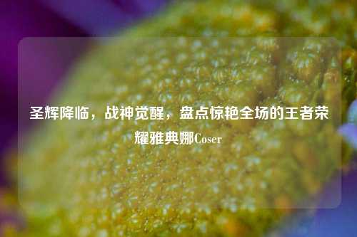 圣辉降临,战神觉醒,盘点惊艳全场的王者荣耀雅典娜Coser