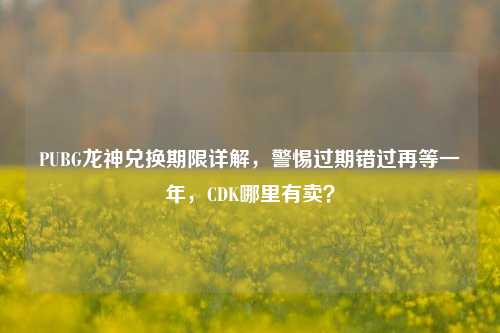 PUBG龙神兑换期限详解,警惕过期错过再等一年,CDK哪里有卖?