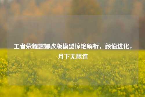 王者荣耀露娜改版模型惊艳解析,颜值进化,月下无限连