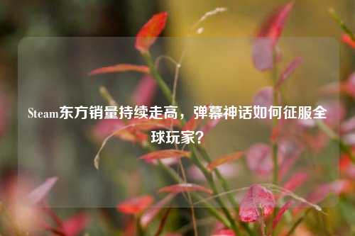 Steam东方销量持续走高,弹幕神话如何征服全球玩家?