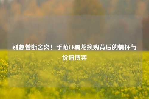 别急着断舍离!手游CF黑龙换购背后的情怀与价值博弈