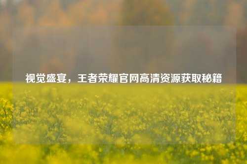 视觉盛宴,王者荣耀官网高清资源获取秘籍
