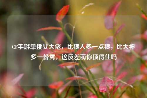 CF手游单挑女大佬,比狠人多一点狠,比大神多一份秀,这反差萌你顶得住吗