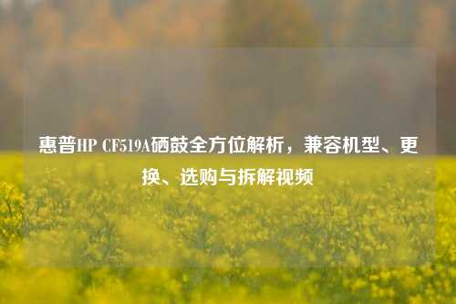 惠普HP CF519A硒鼓全方位解析,兼容机型、更换、选购与拆解视频
