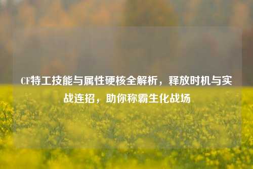 CF特工技能与属性硬核全解析,释放时机与实战连招,助你称霸生化战场