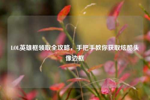 LOL英雄框领取全攻略,手把手教你获取炫酷头像边框