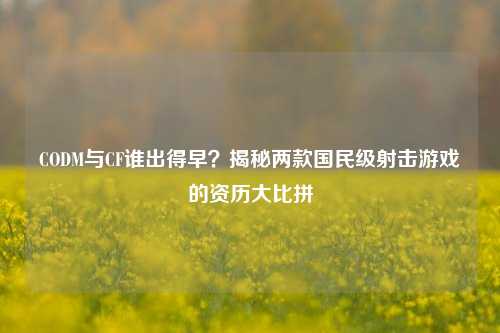 CODM与CF谁出得早?揭秘两款国民级射击游戏的资历大比拼