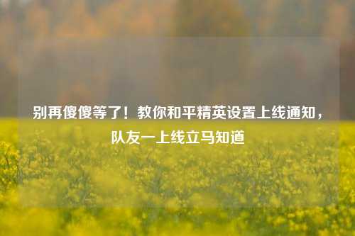 别再傻傻等了!教你和平精英设置上线通知,队友一上线立马知道